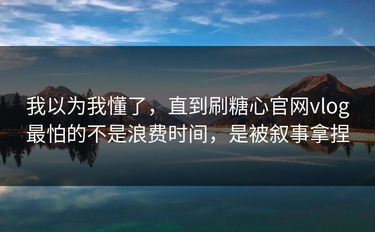 我以为我懂了,直到刷糖心官网vlog最怕的不是浪费时间,是被叙事拿捏 我以为我懂了,直到刷糖心官网vlog最怕的不是浪费时间,是被叙事拿捏