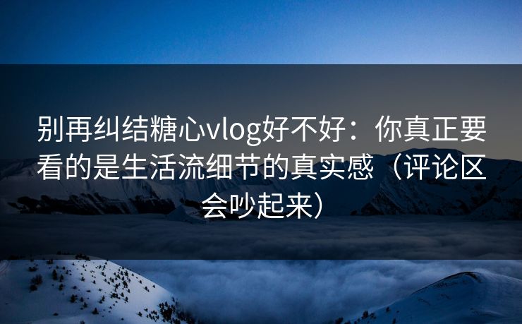 别再纠结糖心vlog好不好:你真正要看的是生活流细节的真实感(评论区会吵起来) 别再纠结糖心vlog好不好:你真正要看的是生活流细节的真实感(评论区会吵起来)