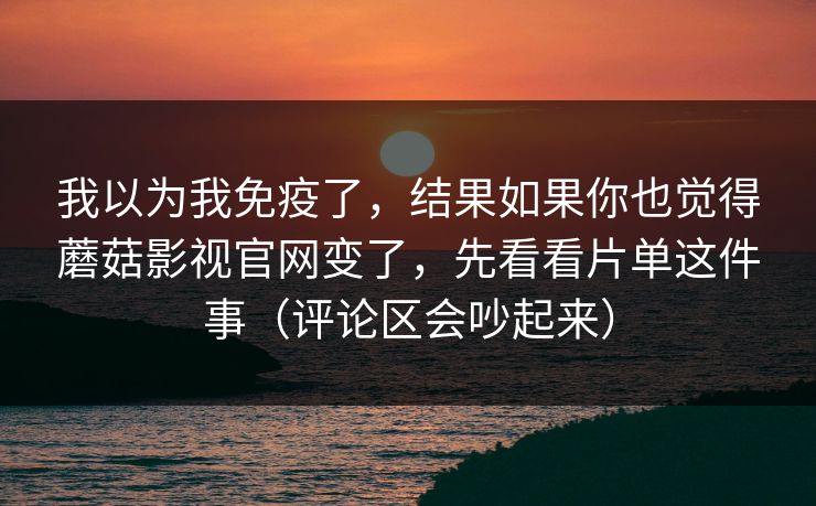 我以为我免疫了，结果如果你也觉得蘑菇影视官网变了，先看看片单这件事（评论区会吵起来）