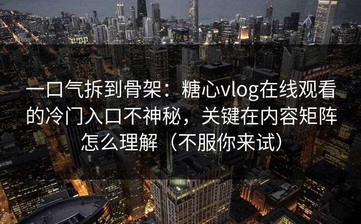 一口气拆到骨架：糖心vlog在线观看的冷门入口不神秘，关键在内容矩阵怎么理解（不服你来试）