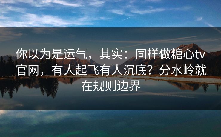 你以为是运气，其实：同样做糖心tv官网，有人起飞有人沉底？分水岭就在规则边界