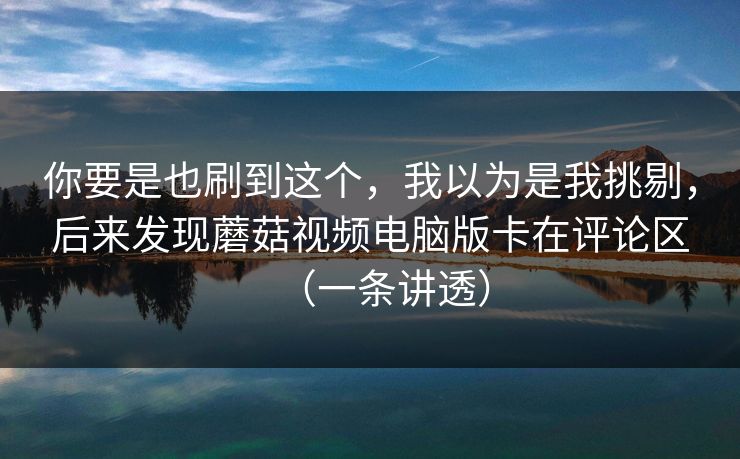 你要是也刷到这个,我以为是我挑剔,后来发现蘑菇视频电脑版卡在评论区(一条讲透) 你要是也刷到这个,我以为是我挑剔,后来发现蘑菇视频电脑版卡在评论区(一条讲透)