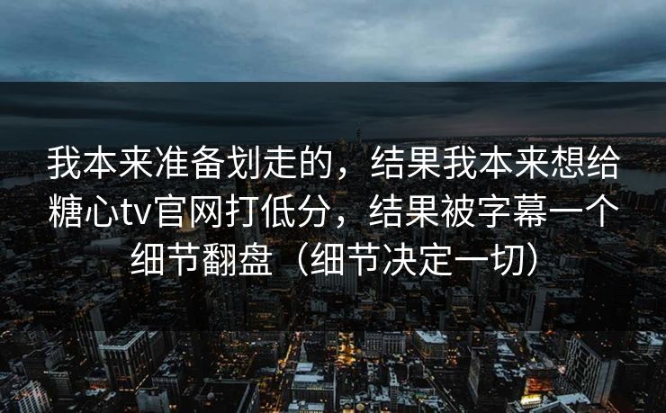 我本来准备划走的,结果我本来想给糖心tv官网打低分,结果被字幕一个细节翻盘(细节决定一切) 我本来准备划走的,结果我本来想给糖心tv官网打低分,结果被字幕一个细节翻盘(细节决定一切)