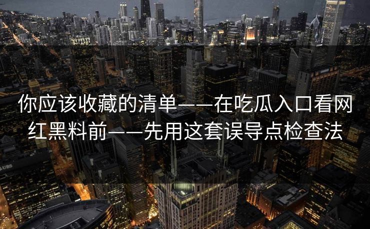你应该收藏的清单——在吃瓜入口看网红黑料前——先用这套误导点检查法