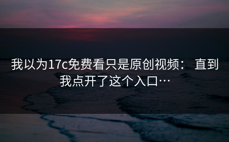 我以为17c免费看只是原创视频： 直到我点开了这个入口…