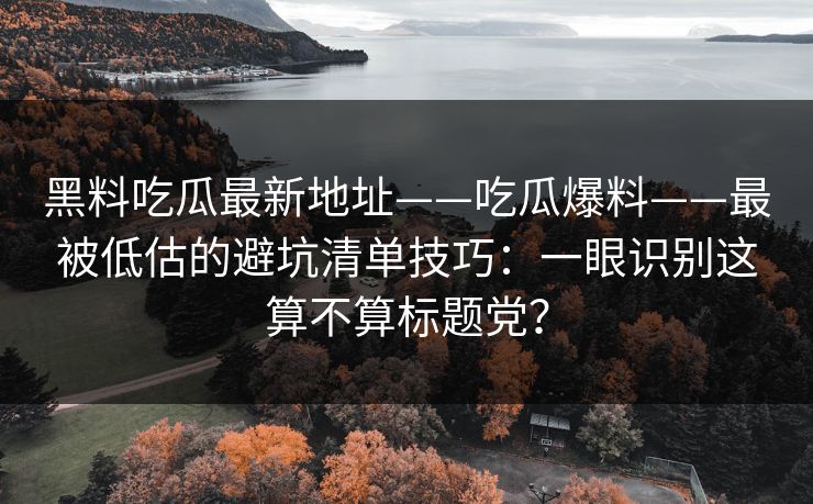 黑料吃瓜最新地址——吃瓜爆料——最被低估的避坑清单技巧：一眼识别这算不算标题党？