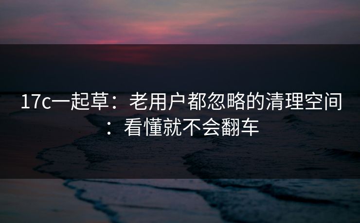 17c一起草：老用户都忽略的清理空间：看懂就不会翻车