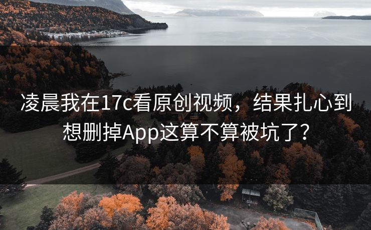 凌晨我在17c看原创视频,结果扎心到想删掉App这算不算被坑了? 凌晨我在17c看原创视频,结果扎心到想删掉App这算不算被坑了?
